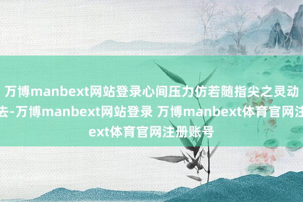 万博manbext网站登录心间压力仿若随指尖之灵动悄然散去-万博manbext网站登录 万博manbext体育官网注册账号