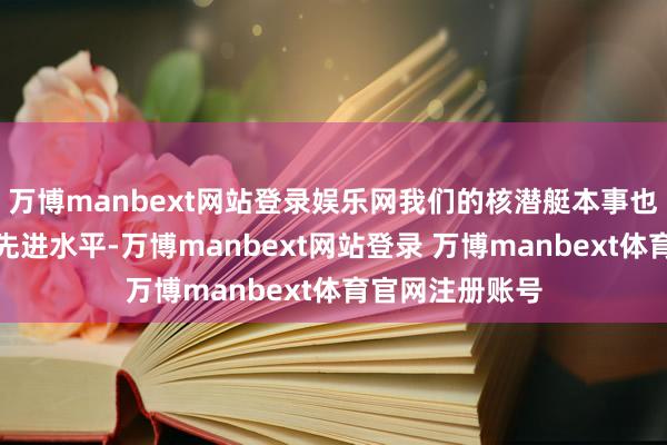 万博manbext网站登录娱乐网我们的核潜艇本事也曾达到了全国先进水平-万博manbext网站登录 万博manbext体育官网注册账号
