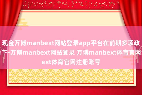 现金万博manbext网站登录app平台在前期多项政策的推动下-万博manbext网站登录 万博manbext体育官网注册账号