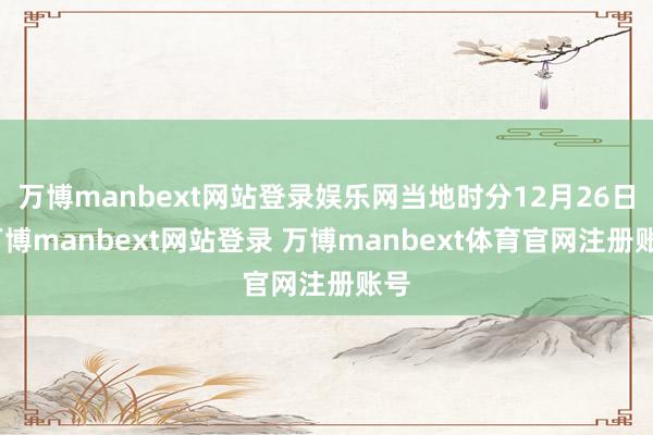 万博manbext网站登录娱乐网当地时分12月26日-万博manbext网站登录 万博manbext体育官网注册账号