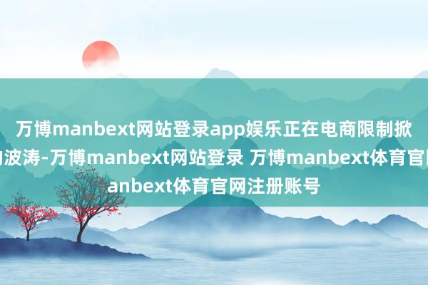 万博manbext网站登录app娱乐正在电商限制掀翻一股新的波涛-万博manbext网站登录 万博manbext体育官网注册账号