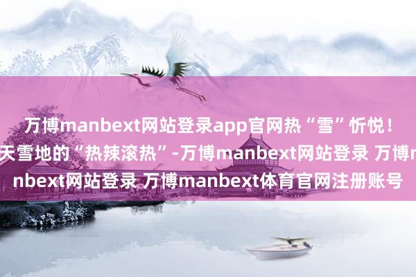 万博manbext网站登录app官网热“雪”忻悦！到丰王人南天湖感受冰天雪地的“热辣滚热”-万博manbext网站登录 万博manbext体育官网注册账号