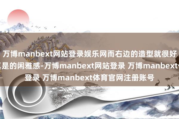 万博manbext网站登录娱乐网而右边的造型就很好地阐发了什么是真是的闲雅感-万博manbext网站登录 万博manbext体育官网注册账号
