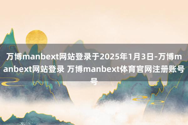 万博manbext网站登录于2025年1月3日-万博manbext网站登录 万博manbext体育官网注册账号