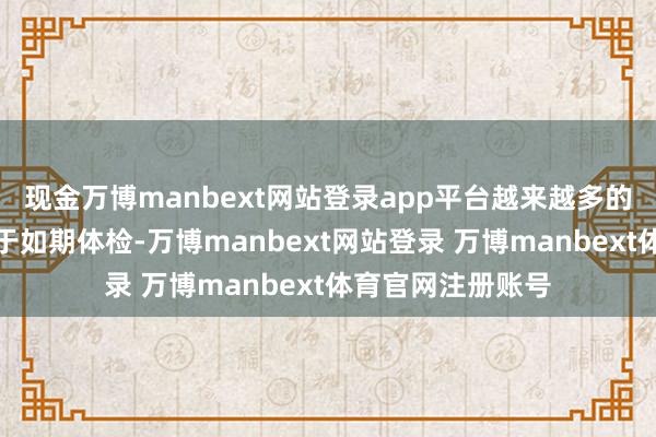 现金万博manbext网站登录app平台越来越多的年青东谈主热衷于如期体检-万博manbext网站登录 万博manbext体育官网注册账号