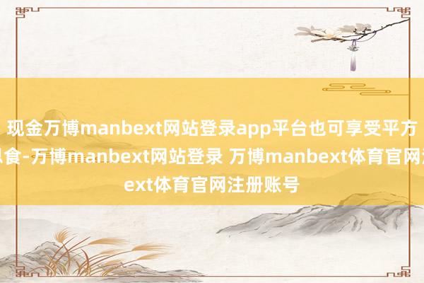 现金万博manbext网站登录app平台也可享受平方的好意思食-万博manbext网站登录 万博manbext体育官网注册账号
