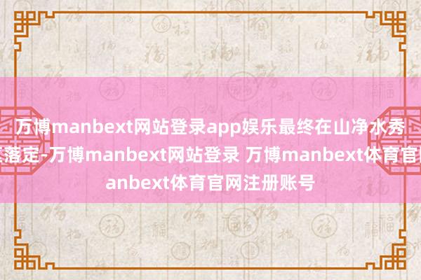 万博manbext网站登录app娱乐最终在山净水秀的山崎地区落定-万博manbext网站登录 万博manbext体育官网注册账号