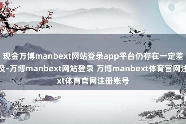 现金万博manbext网站登录app平台仍存在一定差距和不及-万博manbext网站登录 万博manbext体育官网注册账号