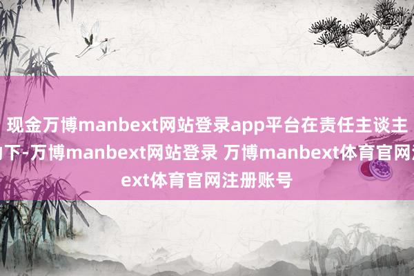 现金万博manbext网站登录app平台在责任主谈主员的协助下-万博manbext网站登录 万博manbext体育官网注册账号