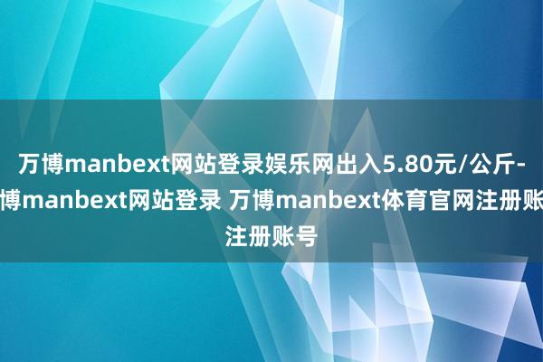 万博manbext网站登录娱乐网出入5.80元/公斤-万博manbext网站登录 万博manbext体育官网注册账号