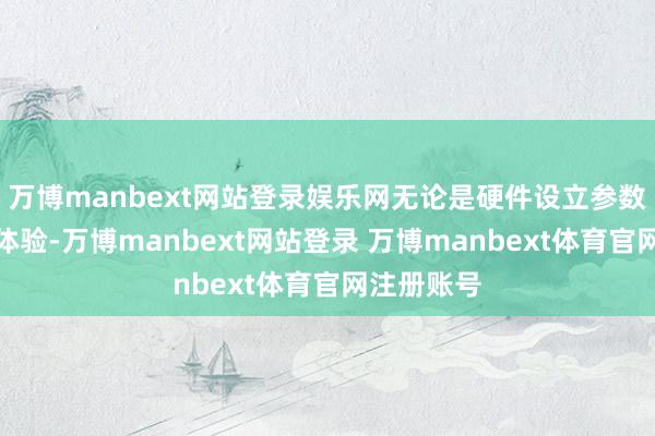 万博manbext网站登录娱乐网无论是硬件设立参数照旧内容体验-万博manbext网站登录 万博manbext体育官网注册账号