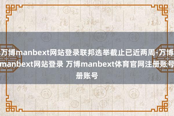 万博manbext网站登录联邦选举截止已近两周-万博manbext网站登录 万博manbext体育官网注册账号