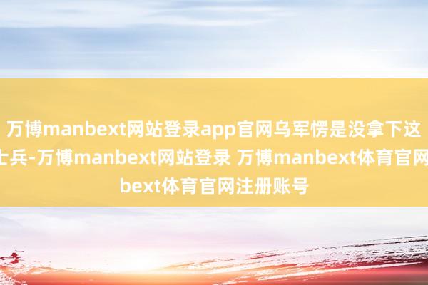 万博manbext网站登录app官网乌军愣是没拿下这3个俄军士兵-万博manbext网站登录 万博manbext体育官网注册账号