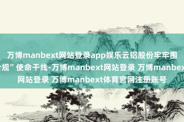 万博manbext网站登录app娱乐云铝股份牢牢围绕“增产、提质、合规”使命干线-万博manbext网站登录 万博manbext体育官网注册账号
