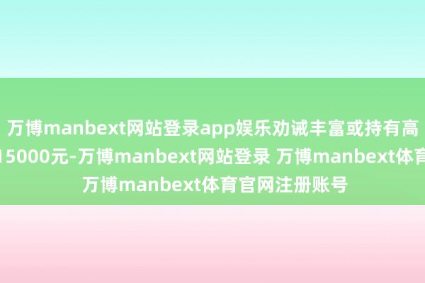 万博manbext网站登录app娱乐劝诫丰富或持有高档文凭者可达15000元-万博manbext网站登录 万博manbext体育官网注册账号