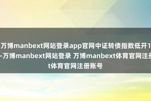 万博manbext网站登录app官网中证转债指数低开1.53%-万博manbext网站登录 万博manbext体育官网注册账号