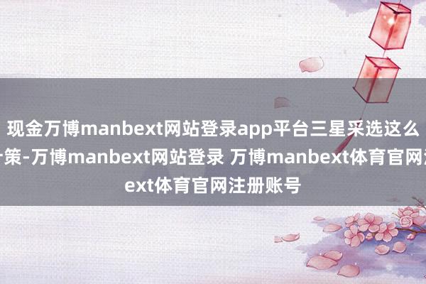 现金万博manbext网站登录app平台三星采选这么的商场计策-万博manbext网站登录 万博manbext体育官网注册账号
