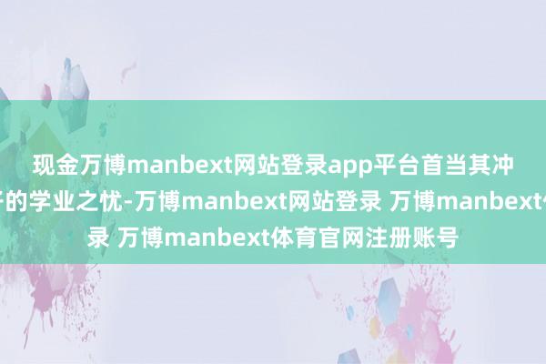 现金万博manbext网站登录app平台　　首当其冲的是家长们对孩子的学业之忧-万博manbext网站登录 万博manbext体育官网注册账号