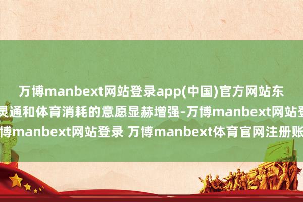 万博manbext网站登录app(中国)官方网站东说念主民寰球参与体育灵通和体育消耗的意愿显赫增强-万博manbext网站登录 万博manbext体育官网注册账号