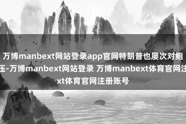 万博manbext网站登录app官网特朗普也屡次对鲍威尔施压-万博manbext网站登录 万博manbext体育官网注册账号
