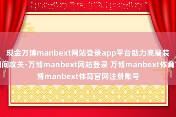 现金万博manbext网站登录app平台助力高端装备龙头企业期间攻关-万博manbext网站登录 万博manbext体育官网注册账号