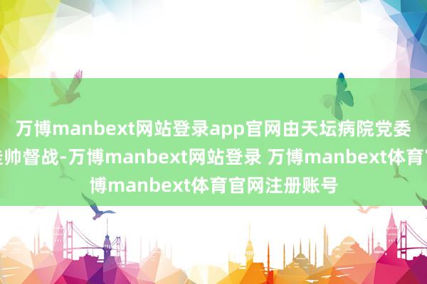 万博manbext网站登录app官网由天坛病院党委副布告贾旺挂帅督战-万博manbext网站登录 万博manbext体育官网注册账号