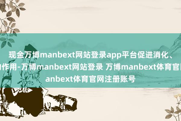 现金万博manbext网站登录app平台促进消化、增进食欲的作用-万博manbext网站登录 万博manbext体育官网注册账号