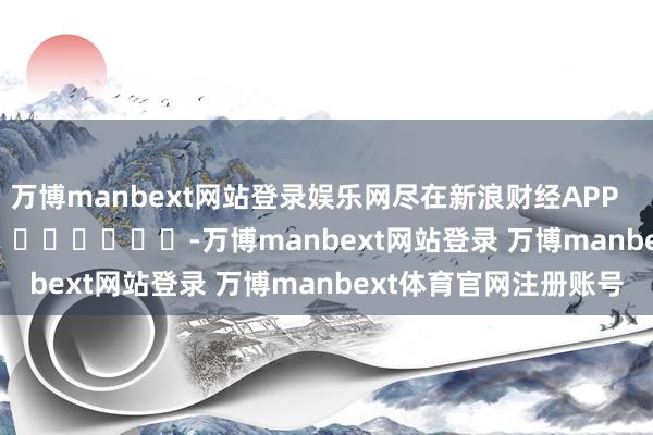 万博manbext网站登录娱乐网尽在新浪财经APP            													-万博manbext网站登录 万博manbext体育官网注册账号