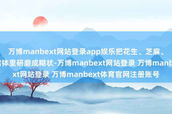 万博manbext网站登录app娱乐把花生、芝麻、茶叶、生姜等食材放擂钵里研磨成糊状-万博manbext网站登录 万博manbext体育官网注册账号