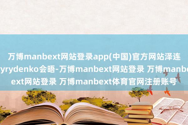 万博manbext网站登录app(中国)官方网站　　泽连斯基周一与39岁的Svyrydenko会晤-万博manbext网站登录 万博manbext体育官网注册账号