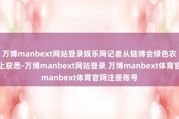 万博manbext网站登录娱乐网记者从链博会绿色农业主题作为上获悉-万博manbext网站登录 万博manbext体育官网注册账号